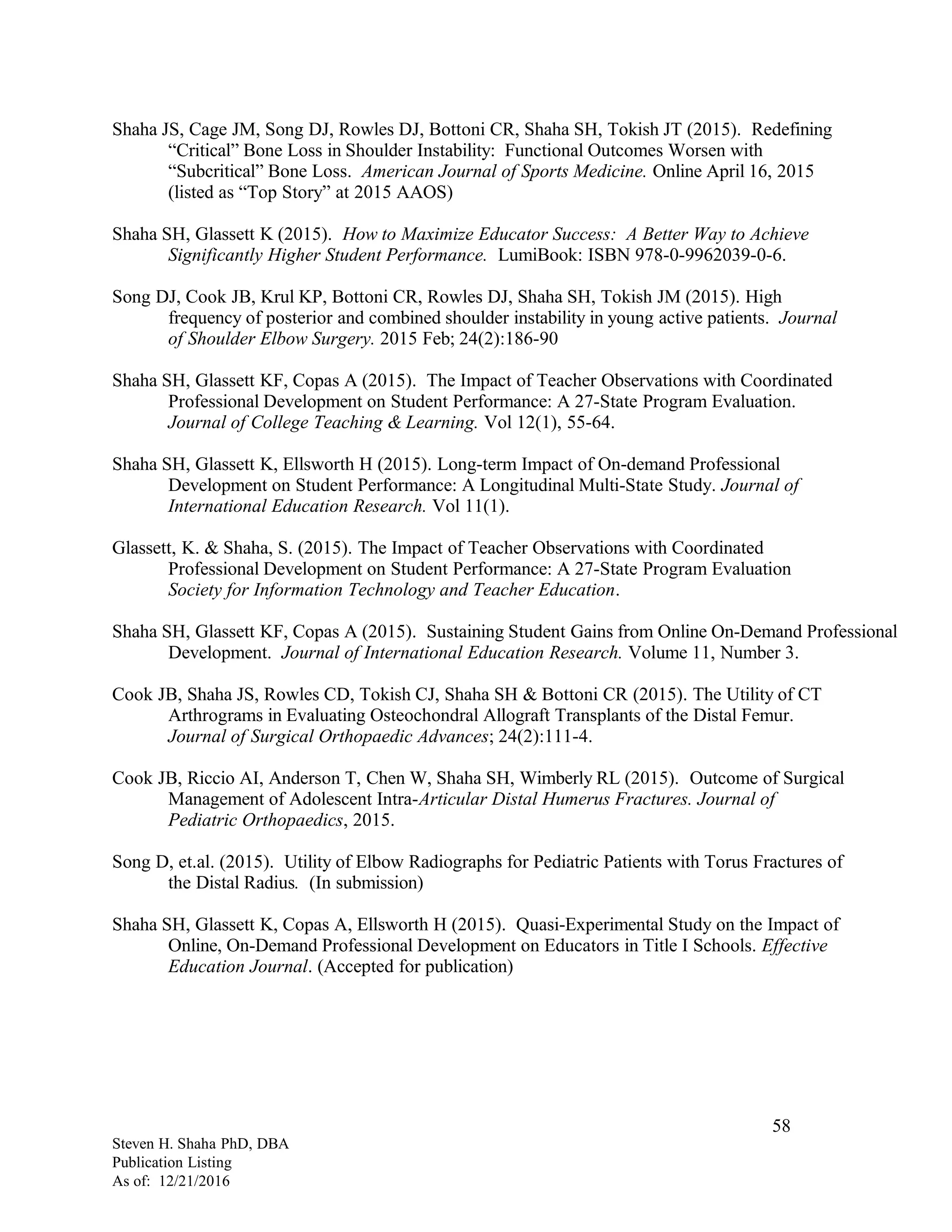 Shaha JS, Cage JM, Song DJ, Rowles DJ, Bottoni CR, Shaha SH, Tokish JT (2015). Redefining
“Critical” Bone Loss in Shoulder Instability: Functional Outcomes Worsen with
“Subcritical” Bone Loss. American Journal of Sports Medicine. Online April 16, 2015
(listed as “Top Story” at 2015 AAOS)
Shaha SH, Glassett K (2015). How to Maximize Educator Success: A Better Way to Achieve
Significantly Higher Student Performance. LumiBook: ISBN 978-0-9962039-0-6.
Song DJ, Cook JB, Krul KP, Bottoni CR, Rowles DJ, Shaha SH, Tokish JM (2015). High
frequency of posterior and combined shoulder instability in young active patients. Journal
of Shoulder Elbow Surgery. 2015 Feb; 24(2):186-90
Shaha SH, Glassett KF, Copas A (2015). The Impact of Teacher Observations with Coordinated
Professional Development on Student Performance: A 27-State Program Evaluation.
Journal of College Teaching & Learning. Vol 12(1), 55-64.
Shaha SH, Glassett K, Ellsworth H (2015). Long-term Impact of On-demand Professional
Development on Student Performance: A Longitudinal Multi-State Study. Journal of
International Education Research. Vol 11(1).
Glassett, K. & Shaha, S. (2015). The Impact of Teacher Observations with Coordinated
Professional Development on Student Performance: A 27-State Program Evaluation
Society for Information Technology and Teacher Education.
Shaha SH, Glassett KF, Copas A (2015). Sustaining Student Gains from Online On-Demand Professional
Development. Journal of International Education Research. Volume 11, Number 3.
Cook JB, Shaha JS, Rowles CD, Tokish CJ, Shaha SH & Bottoni CR (2015). The Utility of CT
Arthrograms in Evaluating Osteochondral Allograft Transplants of the Distal Femur.
Journal of Surgical Orthopaedic Advances; 24(2):111-4.
Cook JB, Riccio AI, Anderson T, Chen W, Shaha SH, Wimberly RL (2015). Outcome of Surgical
Management of Adolescent Intra-Articular Distal Humerus Fractures. Journal of
Pediatric Orthopaedics, 2015.
Song D, et.al. (2015). Utility of Elbow Radiographs for Pediatric Patients with Torus Fractures of
the Distal Radius. (In submission)
Shaha SH, Glassett K, Copas A, Ellsworth H (2015). Quasi-Experimental Study on the Impact of
Online, On-Demand Professional Development on Educators in Title I Schools. Effective
Education Journal. (Accepted for publication)
Steven H. Shaha PhD, DBA
Publication Listing
As of: 12/21/2016
58
 