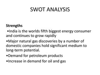 SWOT ANALYSIS
Strengths
•India is the worlds fifth biggest energy consumer
and continues to grow rapidly
•Major natural gas discoveries by a number of
domestic companies hold significant medium to
long-term potential.
•Demand for petroleum products
•Increase in demand for oil and gas
 
