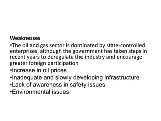 Weaknesses
•The oil and gas sector is dominated by state-controlled
enterprises, although the government has taken steps in
recent years to deregulate the industry and encourage
greater foreign participation
•Increase in oil prices
•Inadequate and slowly developing infrastructure
•Lack of awareness in safety issues
•Environmental issues
 
