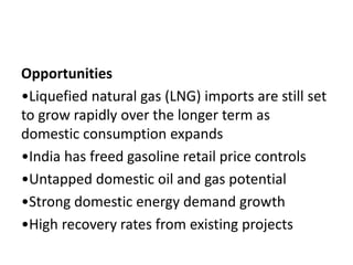Opportunities
•Liquefied natural gas (LNG) imports are still set
to grow rapidly over the longer term as
domestic consumption expands
•India has freed gasoline retail price controls
•Untapped domestic oil and gas potential
•Strong domestic energy demand growth
•High recovery rates from existing projects
 