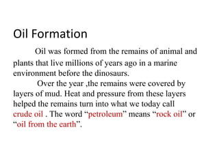 Oil Formation
Oil was formed from the remains of animal and
plants that live millions of years ago in a marine
environment before the dinosaurs.
Over the year ,the remains were covered by
layers of mud. Heat and pressure from these layers
helped the remains turn into what we today call
crude oil . The word “petroleum” means “rock oil” or
“oil from the earth”.
 