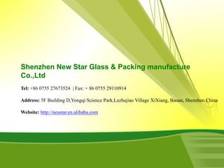 Shenzhen New Star Glass & Packing manufacture
Co.,Ltd
Tel: +86 0755 27673524 | Fax: + 86 0755 29110914
Address: 5F Building D,Yongqi Science Park,Lezhujiao Village XiXiang, Baoan, Shenzhen,China
Website: http://neustar.en.alibaba.com
 