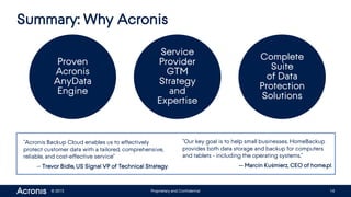 © 2015 Proprietary and Confidential 14
Summary: Why Acronis
Proven
Acronis
AnyData
Engine
Service
Provider
GTM
Strategy
and
Expertise
Complete
Suite
of Data
Protection
Solutions
“Acronis Backup Cloud enables us to effectively
protect customer data with a tailored, comprehensive,
reliable, and cost-effective service”
-- Trevor Bidle, US Signal VP of Technical Strategy.
“Our key goal is to help small businesses. HomeBackup
provides both data storage and backup for computers
and tablets - including the operating systems.”
-- Marcin Kuśmierz, CEO of home.pl.
 