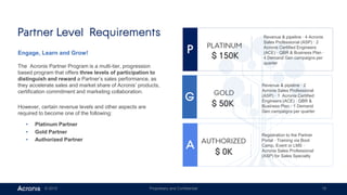 © 2015 Proprietary and Confidential 15
Engage, Learn and Grow!
The Acronis Partner Program is a multi-tier, progression
based program that offers three levels of participation to
distinguish and reward a Partner’s sales performance, as
they accelerate sales and market share of Acronis’ products,
certification commitment and marketing collaboration.
However, certain revenue levels and other aspects are
required to become one of the following:
▸ Platinum Partner
▸ Gold Partner
▸ Authorized Partner
Partner Level Requirements
A AAUTHORIZED
G AGOLD
P APLATINUM
Revenue & pipeline · 4 Acronis
Sales Professional (ASP) · 2
Acronis Certified Engineers
(ACE) · QBR & Business Plan ·
4 Demand Gen campaigns per
quarter
$ 150K
$ 0K
Revenue & pipeline · 2
Acronis Sales Professional
(ASP) · 1 Acronis Certified
Engineers (ACE) · QBR &
Business Plan · 1 Demand
Gen campaigns per quarter
Registration to the Partner
Portal · Training via Boot
Camp, Event or LMS ·
Acronis Sales Professional
(ASP) for Sales Specialty
$ 50K
 
