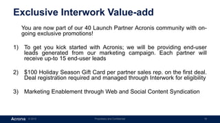 © 2015 Proprietary and Confidential 18
Exclusive Interwork Value-add
You are now part of our 40 Launch Partner Acronis community with on-
going exclusive promotions!
1) To get you kick started with Acronis; we will be providing end-user
leads generated from our marketing campaign. Each partner will
receive up-to 15 end-user leads
2) $100 Holiday Season Gift Card per partner sales rep. on the first deal.
Deal registration required and managed through Interwork for eligibility
3) Marketing Enablement through Web and Social Content Syndication
 