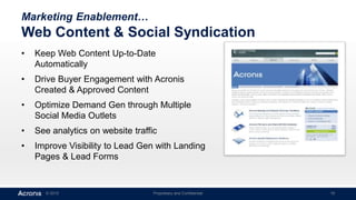 © 2015 Proprietary and Confidential 19
Marketing Enablement…
Web Content & Social Syndication
• Keep Web Content Up-to-Date
Automatically
• Drive Buyer Engagement with Acronis
Created & Approved Content
• Optimize Demand Gen through Multiple
Social Media Outlets
• See analytics on website traffic
• Improve Visibility to Lead Gen with Landing
Pages & Lead Forms
 