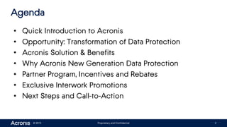 © 2015 Proprietary and Confidential 2
Agenda
• Quick Introduction to Acronis
• Opportunity: Transformation of Data Protection
• Acronis Solution & Benefits
• Why Acronis New Generation Data Protection
• Partner Program, Incentives and Rebates
• Exclusive Interwork Promotions
• Next Steps and Call-to-Action
 