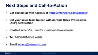 © 2015 Proprietary and Confidential 20
Next Steps and Call-to-Action
• Get signed-up with Acronis at https://interwork.com/acronis/
• Get your sales team trained with Acronis Sales Professional
(ASP) certification
• Contact: Amer Zia, Director - Business Development
• Tel: 1-800-461-8649 x4289
• Email: Amerz@interwork.com
 