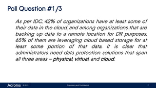 © 2015 Proprietary and Confidential 7
Poll Question #1/3
As per IDC, 42% of organizations have at least some of
their data in the cloud, and among organizations that are
backing up data to a remote location for DR purposes,
65% of them are leveraging cloud based storage for at
least some portion of that data. It is clear that
administrators need data protection solutions that span
all three areas — physical, virtual, and cloud.
 