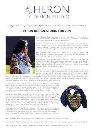 Heron Design Studio London, is proud to present its new collection
Midsummer Dream’s Night, available for Spring / Summer 2016. The new
collection is a follow-up of the brand's beautiful
introductory line Heron which launched in April 2015 and re-established
Heron Design Studio as a new accessories brand mixing together
contemporary art of surreal and colourful illustration and luxury fashion,
combination so much sought on current market of luxury fashion.
Heron Design Studio combines traditional art of drawing, painting and
illustration with modern textures and fashionable designs; allowing the
brand to boast style as well as deluxe comfort.
Heron Design Studio uses the finest and luxurious silk fabrics like satin and
traditional twill and hand-rolled finishing of edges of scarves together with
high quality digital printing to ensure the production of consistent superior
quality. The attention to choice of fabric and print is a must due to highly
detailed hand-drawn illustration used.
The newest collection inspired by classical William Shakespeare’s plays
Midsummer Dream’s Night and King Lear not only plays on the high quality
and luxurious texture of these components, but also plays with style and
design suitable for the season. With bright and vibrant colours, intricate
illustrations and designs resembling heroes and heroines of Shakespeare’s comedy and drama, different art techniques
used for rich textures, choice of luxurious silk fabrics as well as large size of the scarves, the new collection offers a
variety of beautiful, light weight and versatile accessory for your wardrobe.
Heron Design Studio’s designer Dita Havlova is proud to claim hers artistic
heritage, design and production from native country Czech Republic. She
comes from family of artists, designers as well as tailors. She studied fine
arts and fashion/costume design at the prestigious College of Arts and
Design in Prague and decided to settle in creative East London.
Brand Designer, Dita Havlova, comments: "We are very excited to be
presenting our second stunning collection of illustrated silk scarves inspired
by classical stories and bring the poetry into the global fashion market. Just
as with our introductory collection Heron, we are playing on the connection
of contemporary surrealistic art, traditional silk material and large size. The
result is very modern, quirky and bohemian collection suitable for everyday
as well as occasional use. And we're thrilled with the result!"
This season, Heron Design Studio took a part at the London Fashion Weekend
September 2015. This proved to be big success. We were head-hunted by
the biggest Chinese online store Hichao and our scarves will take part in
Chinese famous TV reality show I Supermodel being filmed in UK in October
2015.
Recommended retail prices of oversized scarves with dimensions of 135 x 135 cm is £265.
Heron Design Studio’s collections are available at selected online stockists and website www.herondesignstudio.com
For further information please contact Dita on 0778 319 7691 or dita@herondesignstudio.com
Luxury Contemporary Accessories Brand presents its new collection of illustrated scarves with story
HERON DESIGN STUDIO LONDON
 
