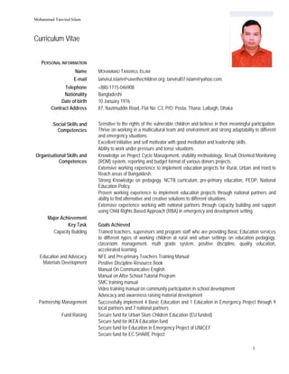 Mohammad Tanvirul Islam
 
1
 
Curriculum Vitae
PERSONAL INFORMATION
Name MOHAMMAD TANVIRUL ISLAM
E-mail tanvirul.islam@savethechildren.org; tanvirul07.islam@yahoo.com;
Telephone +880-1715-046908
Nationality Bangladeshi
Date of birth 10 January 1976
Contract Address 87, Nazimuddin Road, Flat No: C3, P/O: Posta, Thana: Lalbagh, Dhaka
Social Skills and
Competencies
Sensitive to the rights of the vulnerable children and believe in their meaningful participation.
Thrive on working in a multicultural team and environment and strong adaptability to different
and emergency situations.
Excellent initiative and self motivator with good mediation and leadership skills.
Ability to work under pressure and tense situations.
Organisational Skills and
Competences
Knowledge on Project Cycle Management, visibility methodology, Result Oriented Monitoring
(ROM) system, reporting and budget format of various donors projects.
Extensive working experience to implement education projects for Rural, Urban and Hard to
Reach areas of Bangaldesh.
Strong Knowledge on pedagogy, NCTB curriculum, pre-primary education, PEDP, National
Education Policy.
Proven working experience to implement education projects through national partners and
ability to find alternative and creative solutions to different situations.
Extensive experience working with national partners through capacity building and support
using Child Rights Based Approach (RBA) in emergency and development setting.
Major Achievement
Key Task Goals Achieved
Capacity Building Trained teachers, supervisors and program staff who are providing Basic Education services
to different types of working children at rural and urban settings on education pedagogy,
classroom management, multi grade system, positive discipline, quality education,
accelerated learning.
Education and Advocacy
Materials Development
NFE and Pre-primary Teachers Training Manual
Positive Discipline Resource Book
Manual On Communicative English
Manual on After School Tutorial Program
SMC training manual
Video training manual on community participation in school development
Advocacy and awareness raising material development
Partnership Management Successfully implement 4 Basic Education and 1 Education in Emergency Project through 9
local partners and 7 national partners
Fund Raising Secure fund for Urban Slum Children Education (EU funded)
Secure fund for IKEA Education fund
Secure fund for Education in Emergency Project of UNICEF
Secure fund for EC SHARE Project
 