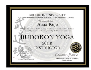 BUDOKONBUDOKONBUDOKONBUDOKON YOGAYOGAYOGAYOGA
50505050HRHRHRHR
INSTRUCTORINSTRUCTORINSTRUCTORINSTRUCTOR
AssiaAssiaAssiaAssia KojoKojoKojoKojo
Is a BYC Level-1 certified Budokon Yoga Teacher and a member of the Budokon
International Organization and is recognized by Budokon University as a
BUDOKONBUDOKONBUDOKONBUDOKON UNIVERSITYUNIVERSITYUNIVERSITYUNIVERSITY
CERTIFIEDCERTIFIEDCERTIFIEDCERTIFIED PROFESSIONALPROFESSIONALPROFESSIONALPROFESSIONAL YOGAYOGAYOGAYOGA TEACHERTEACHERTEACHERTEACHER TRAININGTRAININGTRAININGTRAINING COURSECOURSECOURSECOURSE
ThisThisThisThis isisisis totototo certifycertifycertifycertify thatthatthatthat
CERTIFICATE VALID UNTIL
1 - 31 - 2018
KANCHOKANCHOKANCHOKANCHO CAMERONCAMERONCAMERONCAMERON SHAYNESHAYNESHAYNESHAYNE
FounderFounderFounderFounder &&&& CreatorCreatorCreatorCreator
 