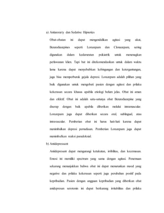 a) Antianxiety dan Sedative Hipnotics
Obat-obatan ini dapat mengendalikan agitasi yang akut,
Benzodiazepines seperti Lorazepam dan Clonazepam, sering
digunakan dalam kedaruratan psikiatrik untuk menenagkan
perlawanan klien. Tapi bat ini direkomendasikan untuk dalam waktu
lama karena dapat menyebabkan kebingungan dan ketergantungan,
juga bisa memperburuk gejala depresi. Lorazepam adalah pilihan yang
baik digunakan untuk mengobati pasien dengan agitasi dan prilaku
kekerasan secara khusus apabila etiologi belum jelas. Obat ini aman
dan efektif. Obat ini adalah satu-satunya obat Benzodiazepine yang
diserap dengan baik apabila diberikan melalui intramuscular.
Lorazepam juga dapat diberikan secara oral, sublingual, atau
intravascular. Pemberian obat ini harus hati-hati karena dapat
menimbulkan depresi pernafasan. Pemberian Lorazepam juga dapat
menimbulkan reaksi paradoksial.
b) Antidepressant
Antidepresant dapat mengurangi ketakutan, irribilitas, dan kecemasan.
Emosi ini memiliki spectrum yang sama dengan agitasi. Penemuan
sekarang menunjukkan bahwa obat ini dapat menurunkan mood yang
negative dan prilaku kekerasan seperti juga perubahan positif pada
kepribadian. Pasien dengan angguan kepribadian yang diberikan obat
anidepresan serotonin ini dapat berkurang irritabilitas dan prilaku
 