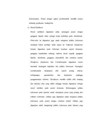 kekerasannya. Pasien dengan agitasi posttraumatik memiliki respon
terhadap pemberian Amitriptilin.
c) Mood Stabilizers
Mood stabilizers digunakan untuk menangani pasien dengan
gangguan bipolar ddan sebagai terapi tambahan pada skizoferenia.
Obat-obat ini digunakan juga untuk mengatasi prilaku kekerasan
meskipun bukan protitipe untuk tujuan ini. Valproate (depakene)
banyak diguankan pada beberapa keadaan seperti demensia,
gangguan kepribadian ambang, sindrom mood organik, gangguan
bipolar, skizofrenia, gangguan skizoafektif, dan retardasi mental.
Divalproex (depakote) dan Carmabazepine digunakan secara
luasuntuk menangani impulsitas dan prilaku kekerasan. Sayangnya
carmabazepine mempunyai efek seperti pusing, ataksia,
kebingungan, agranulositsis dan hepatoksis seghingga
penggunaannya terbatas. Devalproex memilki sedikit efek samping
dan interaksi obat yang sidikit sehingga banyak digunakan sebagai
mood stabilizer pada pasien demensia. Berkurangnya prilaku
kekerasan pada episode maiak merupakan peran yang penting dari
Lithium Carbonate. Lithium juga digunakan untuk mengatasi prilaku
kekerasan pada pasien dengan retardasi mental. Lithium juga
digunakan untuk mengurangi prilaku kekerasan pada tahanan yang
 
