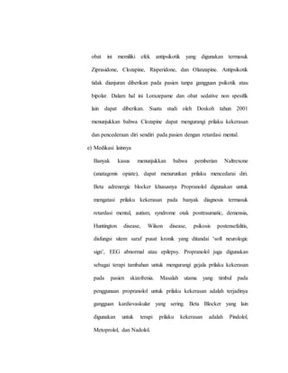 obat ini memiliki efek antipsikotik yang digunakan termasuk
Ziprasidone, Clozapine, Risperidone, dan Olanzapine. Antipsikotik
tidak dianjuran diberikan pada pasien tanpa gangguan psikotik atau
bipolar. Dalam hal ini Lorazepame dan obat sedative non spesifik
lain dapat diberikan. Suatu studi oleh Doskoh tahun 2001
menunjukkan bahwa Clozapine dapat mengurangi prilaku kekerasan
dan pencederaan diri sendiri pada pasien dengan retardasi mental.
e) Medikasi lainnya
Banyak kasus menunjukkan bahwa pemberian Naltrexone
(anatagonis opiate), dapat menurunkan prilaku mencedarai diri.
Beta adrenergic blocker khususnya Propranolol digunakan untuk
mengatasi prilaku kekerasan pada banyak diagnosis termasuk
retardasi mental, autism, syndrome otak posttraumatic, demensia,
Huntington disease, Wilson disease, psikosis postensefalitis,
disfungsi sitem saraf pusat kronik yang ditandai ‘soft neurologic
sign’, EEG abnormal atau epilepsy. Propranolol juga digunakan
sebagai terapi tambahan untuk mengurangi gejala prilaku kekerasan
pada pasien skizofrenia. Masalah utama yang timbul pada
penggunaan propranolol untuk prilaku kekerasan adalah terjadinya
gangguan kardiovaskular yang sering. Beta Blocker yang lain
digunakan untuk terapi prilaku kekerasan adalah Pindolol,
Metoprolol, dan Nadolol.
 