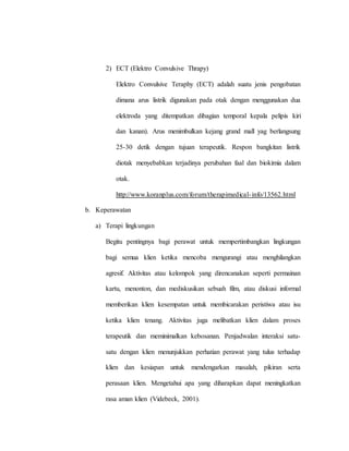2) ECT (Elektro Convulsive Thrapy)
Elektro Convulsive Teraphy (ECT) adalah suatu jenis pengobatan
dimana arus listrik digunakan pada otak dengan menggunakan dua
elektroda yang ditempatkan dibagian temporal kepala pelipis kiri
dan kanan). Arus menimbulkan kejang grand mall yag berlangsung
25-30 detik dengan tujuan terapeutik. Respon bangkitan listrik
diotak menyebabkan terjadinya perubahan faal dan biokimia dalam
otak.
http://www.koranplus.com/forum/therapimedical-info/13562.html
b. Keperawatan
a) Terapi lingkungan
Begitu pentingnya bagi perawat untuk mempertimbangkan lingkungan
bagi semua klien ketika mencoba mengurangi atau menghilangkan
agresif. Aktivitas atau kelompok yang direncanakan seperti permainan
kartu, menonton, dan mediskusikan sebuah film, atau diskusi informal
memberikan klien kesempatan untuk membicarakan peristiwa atau isu
ketika klien tenang. Aktivitas juga melibatkan klien dalam proses
terapeutik dan meminimalkan kebosanan. Penjadwalan interaksi satu-
satu dengan klien menunjukkan perhatian perawat yang tulus terhadap
klien dan kesiapan untuk mendengarkan masalah, pikiran serta
perasaan klien. Mengetahui apa yang diharapkan dapat meningkatkan
rasa aman klien (Videbeck, 2001).
 