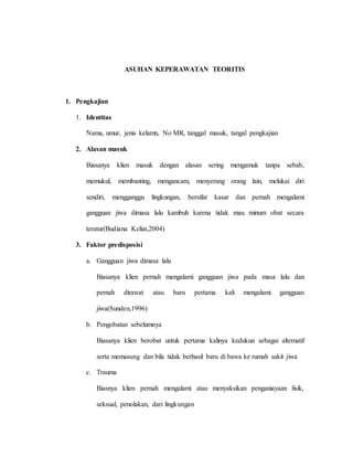 ASUHAN KEPERAWATAN TEORITIS
1. Pengkajian
1. Identitas
Nama, umur, jenis kelamn, No MR, tanggal masuk, tangal pengkajian
2. Alasan masuk
Biasanya klien masuk dengan alasan sering mengamuk tanpa sebab,
memukul, membanting, mengancam, menyerang orang lain, melukai diri
sendiri, mengganggu lingkungan, bersifat kasar dan pernah mengalami
gangguan jiwa dimasa lalu kambuh karena tidak mau minum obat secara
teratur(Budiana Keliat,2004)
3. Faktor predisposisi
a. Gangguan jiwa dimasa lalu
Biasanya klien pernah mengalami gangguan jiwa pada masa lalu dan
pernah dirawat atau baru pertama kali mengalami gangguan
jiwa(Sunden,1996)
b. Pengobatan sebelumnya
Biasanya klien berobat untuk pertama kalinya kedukun sebagai alternatif
serta memasung dan bila tidak berhasil baru di bawa ke rumah sakit jiwa
c. Trauma
Biasnya klien pernah mengalami atau menyaksikan penganiayaan fisik,
seksual, penolakan, dari lingkungan
 