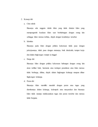 2. Konsep diri
a. Citra tubuh
Biasanya ada anggota tubuh klien yang tidak disukai klien yang
mempengaruhi keadaan klien saat berhubungan dengan orang lain
sehingga klien merasa terhina, diejek dengan kondisinya tersebut.
b. Identitas
Biasanya pada klien dengan prilaku kekerasan tidak puas dengan
pekerjaannya, tidak puas dengan statusnya, baik disekolah, tempat kerja
dan dalam lingkungan tempat ia tinggal
c. Harga diri
Biasanya klien dengan prilaku kekerasan hubungan dengan orang lain
akan terlihat baik, harmonis atau terdapat penolakan atau klien merasa
tidak berharga, dihina, diejek dalam lingkungan keluarga maupun diluar
lingkungan keluarga.
d. Peran diri
Biasanya klien memiliki masalah dengan peran atau tugas yang
diembannya dalam keluarga, kelompok atau masyarakat dan biasanya
klien tidak mampu melaksanakan tugas dan peran tersebut dan merasa
tidak berguna.
 