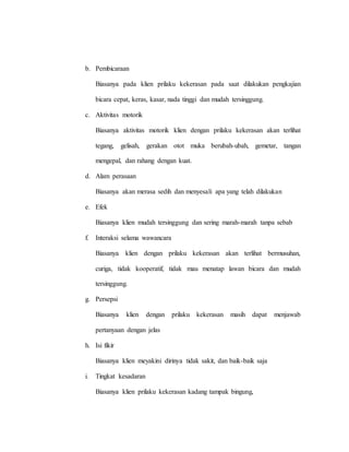 b. Pembicaraan
Biasanya pada klien prilaku kekerasan pada saat dilakukan pengkajian
bicara cepat, keras, kasar, nada tinggi dan mudah tersinggung.
c. Aktivitas motorik
Biasanya aktivitas motorik klien dengan prilaku kekerasan akan terlihat
tegang, gelisah, gerakan otot muka berubah-ubah, gemetar, tangan
mengepal, dan rahang dengan kuat.
d. Alam perasaan
Biasanya akan merasa sedih dan menyesali apa yang telah dilakukan
e. Efek
Biasanya klien mudah tersinggung dan sering marah-marah tanpa sebab
f. Interaksi selama wawancara
Biasanya klien dengan prilaku kekerasan akan terlihat bermusuhan,
curiga, tidak kooperatif, tidak mau menatap lawan bicara dan mudah
tersinggung.
g. Persepsi
Biasanya klien dengan prilaku kekerasan masih dapat menjawab
pertanyaan dengan jelas
h. Isi fikir
Biasanya klien meyakini dirinya tidak sakit, dan baik-baik saja
i. Tingkat kesadaran
Biasanya klien prilaku kekerasan kadang tampak bingung,
 