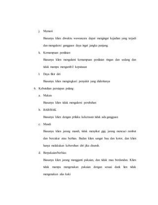 j. Memori
Biasanya klien diwaktu wawancara dapat mengingat kejadian yang terjadi
dan mengalami gangguan daya ingat jangka panjang.
k. Kemampuan penilaian
Biasanya klien mengalami kemampuan penilaian ringan dan sedang dan
tidak mampu mengambil keputusan
l. Daya fikir diri
Biasanya klien mengingkari penyakit yang dideritanya
6. Kebutuhan persiapan pulang
a. Makan
Biasanya klien tidak mengalami perubahan
b. BAB/BAK
Biasanya klien dengan prilaku kekerasan tidak ada gangguan
c. Mandi
Biasanya klien jarang mandi, tidak menyikat gigi, jarang mencuci rambut
dan bercukur atau berhias. Badan klien sangat bau dan kotor, dan klien
hanya melakukan kebersihan diri jika disuruh.
d. Berpakaian/berhias
Biasanya klien jarang mengganti pakaian, dan tidak mau berdandan. Klien
tidak mampu mengenakan pakaian dengan sesuai dank lien tidak
mengenakan alas kaki
 