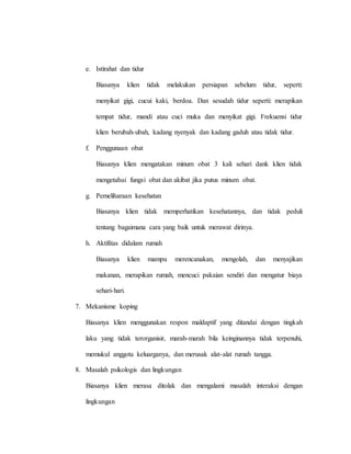 e. Istirahat dan tidur
Biasanya klien tidak melakukan persiapan sebelum tidur, seperti:
menyikat gigi, cucui kaki, berdoa. Dan sesudah tidur seperti: merapikan
tempat tidur, mandi atau cuci muka dan menyikat gigi. Frekuensi tidur
klien berubah-ubah, kadang nyenyak dan kadang gaduh atau tidak tidur.
f. Penggunaan obat
Biasanya klien mengatakan minum obat 3 kali sehari dank klien tidak
mengetahui fungsi obat dan akibat jika putus minum obat.
g. Pemeliharaan kesehatan
Biasanya klien tidak memperhatikan kesehatannya, dan tidak peduli
tentang bagaimana cara yang baik untuk merawat dirinya.
h. Aktifitas didalam rumah
Biasanya klien mampu merencanakan, mengolah, dan menyajikan
makanan, merapikan rumah, mencuci pakaian sendiri dan mengatur biaya
sehari-hari.
7. Mekanisme koping
Biasanya klien menggunakan respon maldaptif yang ditandai dengan tingkah
laku yang tidak terorganisir, marah-marah bila keinginannya tidak terpenuhi,
memukul anggota keluarganya, dan merusak alat-alat rumah tangga.
8. Masalah psikologis dan lingkungan
Biasanya klien merasa ditolak dan mengalami masalah interaksi dengan
lingkungan
 