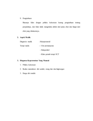 9. Pengetahuan
Biasanya klien dengan prilaku kekerasan kurang pengetahuan tentang
penyakitnya, dan klien tidak mengetahui akibat dari putus obat dan fungsi dari
obat yang diminumnya.
2. Aspek Medik
Diagnosis medik : Skizoporanoid
Terapi medis : - Clor promanazine
- Haloperidol
- Klien pernah terapi ECT
3. Diagnosa Keperawatan Yang Muncul
1. Prilaku kekerasan
2. Resiko menciderai diri sendiri, orang lain dan lingkungan
3. Harga diri rendah
 