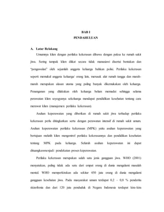 BAB I
PENDAHULUAN
A. Latar Belakang
Umumnya klien dengan perilaku kekerasan dibawa dengan paksa ke rumah sakit
jiwa. Sering tampak klien diikat secara tidak manusiawi disertai bentakan dan
“pengawalan” oleh sejumlah anggota keluarga bahkan polisi. Perilaku kekerasan
seperti memukul anggota keluarga/ orang lain, merusak alat rumah tangga dan marah-
marah merupakan alasan utama yang paling banyak dikemukakan oleh keluarga.
Penanganan yang dilakukan oleh keluarga belum memadai sehingga selama
perawatan klien seyogyanya sekeluarga mendapat pendidikan kesehatan tentang cara
merawat klien (manajemen perilaku kekerasan).
Asuhan keperawatan yang diberikan di rumah sakit jiwa terhadap perilaku
kekerasan perlu ditingkatkan serta dengan perawatan intensif di rumah sakit umum.
Asuhan keperawatan perilaku kekerasan (MPK) yaitu asuhan keperawatan yang
bertujuan melatih klien mengontrol perilaku kekerasannya dan pendidikan kesehatan
tentang MPK pada keluarga. Seluruh asuhan keperawatan ini dapat
dituangkanmenjadi pendekatan proses keperawatan.
Perilaku kekerasan merupakan salah satu jenis gangguan jiwa. WHO (2001)
menyatakan, paling tidak ada satu dari empat orang di dunia mengalami masalah
mental. WHO memperkirakan ada sekitar 450 juta orang di dunia mengalami
gangguan kesehatan jiwa. Pada masyarakat umum terdapat 0,2 – 0,8 % penderita
skizofrenia dan dari 120 juta penduduk di Negara Indonesia terdapat kira-kira
 