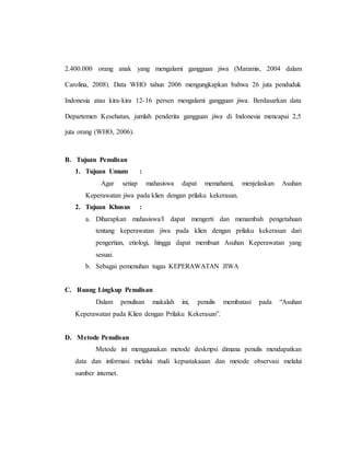2.400.000 orang anak yang mengalami gangguan jiwa (Maramis, 2004 dalam
Carolina, 2008). Data WHO tahun 2006 mengungkapkan bahwa 26 juta penduduk
Indonesia atau kira-kira 12-16 persen mengalami gangguan jiwa. Berdasarkan data
Departemen Kesehatan, jumlah penderita gangguan jiwa di Indonesia mencapai 2,5
juta orang (WHO, 2006).
B. Tujuan Penulisan
1. Tujuan Umum :
Agar setiap mahasiswa dapat memahami, menjelaskan Asuhan
Keperawatan jiwa pada klien dengan prilaku kekerasan.
2. Tujuan Khusus :
a. Diharapkan mahasiswa/I dapat mengerti dan menambah pengetahuan
tentang keperawatan jiwa pada klien dengan prilaku kekerasan dari
pengertian, etiologi, hingga dapat membuat Asuhan Keperawatan yang
sesuai.
b. Sebagai pemenuhan tugas KEPERAWATAN JIWA
C. Ruang Lingkup Penulisan
Dalam penulisan makalah ini, penulis membatasi pada “Asuhan
Keperawatan pada Klien dengan Prilaku Kekerasan”.
D. Metode Penulisan
Metode ini menggunakan metode deskripsi dimana penulis mendapatkan
data dan informasi melalui studi kepustakaaan dan metode observasi melalui
sumber internet.
 