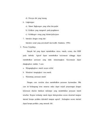 d) Percaya diri yang kurang
6. Lingkungan
a) Situasi lingkungan yang rebut dan padat
b) Kritikan yang mengarah pada penghinaan
c) Kehilangan orang yang dicintai/pekerjaan
7. Interaksi dengan orang lain
Interaksi sosial yang provokatif dan konfik (Sundeen, 1996)
4. Proses Terjadinya
Banyak hal yang dapat menimbulkan stress, marah, cemas, dan HDR
pada individu. Agresif dapat menimbulkan kecemasan sehingga dapat
menimbulkan perasaan yang tidak menyenangkan. Kecemasan dapat
diungkapkan melalui 3 cara:
a. Mengungkapkan marah secara verbal
b. Menekan/ mengingkari rasa marah
c. Menentang perasaan marah
Dengan cara tersebut akan menimbulkan perasaan bermusuhan. Bila
cara ini berlangsung terus menerus maka dapat terjadi penyerangan dengan
kekerasan disertai tindakan melempar yang menimbulkan perasaan marah
tersebut. Respon terhadap marah dapat diekspresikan secara eksternal maupun
internal berupa perilaku dekruktif maupun agresif . Sedangkan secara internal
dapat berupa perilaku yang merusak diri.
 