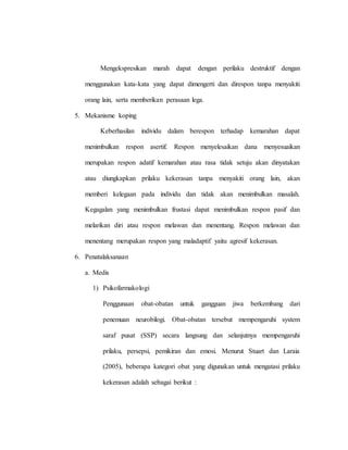 Mengekspresikan marah dapat dengan perilaku destruktif dengan
menggunakan kata-kata yang dapat dimengerti dan direspon tanpa menyakiti
orang lain, serta memberikan perasaan lega.
5. Mekanisme koping
Keberhasilan individu dalam berespon terhadap kemarahan dapat
menimbulkan respon asertif. Respon menyelesaikan dana menyesuaikan
merupakan respon adatif kemarahan atau rasa tidak setuju akan dinyatakan
atau diungkapkan prilaku kekerasan tanpa menyakiti orang lain, akan
memberi kelegaan pada individu dan tidak akan menimbulkan masalah.
Kegagalan yang menimbulkan frustasi dapat menimbulkan respon pasif dan
melarikan diri atau respon melawan dan menentang. Respon melawan dan
menentang merupakan respon yang maladaptif yaitu agresif kekerasan.
6. Penatalaksanaan
a. Medis
1) Psikofarmakologi
Penggunaan obat-obatan untuk gangguan jiwa berkembang dari
penemuan neurobilogi. Obat-obatan tersebut mempengaruhi system
saraf pusat (SSP) secara langsung dan selanjutnya mempengaruhi
prilaku, persepsi, pemikiran dan emosi. Menurut Stuart dan Laraia
(2005), beberapa kategori obat yang digunakan untuk mengatasi prilaku
kekerasan adalah sebagai berikut :
 
