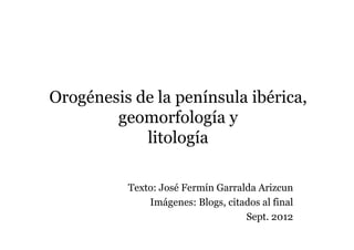 Orogénesis de la península ibérica,
        geomorfología y
            litología

          Texto: José Fermín Garralda Arizcun
              Imágenes: Blogs, citados al final
                                   Sept. 2012
 