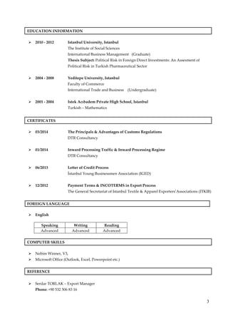 3
EDUCATION INFORMATION
2010 - 2012 Istanbul University, Istanbul
The Institute of Social Sciences
International Business Management (Graduate)
Thesis Subject: Political Risk in Foreign Direct Investments: An Assesment of
Political Risk in Turkish Pharmaceutical Sector
2004 - 2008 Yeditepe University, Istanbul
Faculty of Commerce
International Trade and Business (Undergraduate)
2001 - 2004 Istek Acıbadem Private High School, Istanbul
Turkish – Mathematics
CERTIFICATES
03/2014 The Principals & Advantages of Customs Regulations
DTR Consultancy
01/2014 Inward Processing Traffic & Inward Processing Regime
DTR Consultancy
06/2013 Letter of Credit Process
İstanbul Young Businessmen Association (IGED)
12/2012 Payment Terms & INCOTERMS in Export Process
The General Secretariat of Istanbul Textile & Apparel Exporters’Associations (ITKIB)
FOREIGN LANGUAGE
English
Speaking Writing Reading
Advanced Advanced Advanced
COMPUTER SKILLS
Nebim Winner, V3,
Microsoft Office (Outlook, Excel, Powerpoint etc.)
REFERENCE
Serdar TORLAK – Export Manager
Phone: +90 532 506 83 16
 
