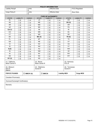 POLICY INFORMATION
Liability Policy# Limits:
$
Effective Date If ICC-Regulated
Cargo Policy # Limits:
$
Effective Date: Base State:
TYPE OF AUTHORITY
STATE LIABILITY CARGO STATE LIABILITY CARGO STATE LIABILITY CARGO
AL ☐ E ☐ H LA ☐ E ☐ H OH ☐ E ☐ H
AK ☐ E ☐ H ME ☐ E ☐ H OK (5) ☐ E ☐ H
AR ☐ E ☐ H MD ☐ E ☐ H OR ☐ E ☐ H
AZ ☐ E ☐ H MA ☐ E ☐ H PA ☐ E ☐ H
CA (1) ☐ E ☐ H MI ☐ E ☐ H RI ☐ E ☐ H
CO ☐ E ☐ H MN ☐ E ☐ H SC ☐ E ☐ H
CT ☐ E ☐ H MS ☐ E ☐ H SD ☐ E ☐ H
DE ☐ E ☐ H MO (4) ☐ E ☐ H TN (6) ☐ E ☐ H
FL ☐ E ☐ H MT ☐ E ☐ H TX ☐ E ☐ H
GA ☐ E ☐ H NE ☐ E ☐ H UT ☐ E ☐ H
HI ☐ E ☐ H NV ☐ E ☐ H VA ☐ E ☐ H
ID ☐ E ☐ H NH ☐ E ☐ H VT ☐ E ☐ H
IL(2) ☐ E ☐ H NJ ☐ E ☐ H WA ☐ E ☐ H
IN ☐ E ☐ H NM ☐ E ☐ H WI ☐ E ☐ H
IA ☐ E ☐ H NY ☐ E ☐ H WV ☐ E ☐ H
KS ☐ E ☐ H NC ☐ E ☐ H WY ☐ E ☐ H
KY (3) ☐ E ☐ H ND ☐ E ☐ H
(1) California:
Motor Carrier #:
(2) Illinois:
Motor Carrier #:
(3) Kentucky:
KYU #:
(4) Missouri:
DOT #:
DNR #:
(5) Oklahoma:
Docket #:
(6) Tennessee:
Docket #:
FOR ICC FILINGS: ☐ BMC91 (X) ☐ BMC34 Liability MC# Cargo MC#
Canadian Province(s):
Oversize/Overweight Certificate(s):
Remarks:
WSGENV-1417 (10-20-2014) Page 10
 