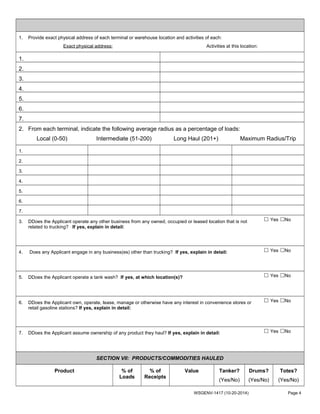 1. Provide exact physical address of each terminal or warehouse location and activities of each:
Exact physical address: Activities at this location:
1.
2.
3.
4.
5.
6.
7.
2. From each terminal, indicate the following average radius as a percentage of loads:
Local (0-50) Intermediate (51-200) Long Haul (201+) Maximum Radius/Trip
1.
2.
3.
4.
5.
6.
7.
3. DDoes the Applicant operate any other business from any owned, occupied or leased location that is not
related to trucking? If yes, explain in detail:
☐ Yes ☐No
4. Does any Applicant engage in any business(es) other than trucking? If yes, explain in detail: ☐ Yes ☐No
5. DDoes the Applicant operate a tank wash? If yes, at which location(s)? ☐ Yes ☐No
6. DDoes the Applicant own, operate, lease, manage or otherwise have any interest in convenience stores or
retail gasoline stations? If yes, explain in detail:
☐ Yes ☐No
7. DDoes the Applicant assume ownership of any product they haul? If yes, explain in detail: ☐ Yes ☐No
SECTION VII: PRODUCTS/COMMODITIES HAULED
Product % of
Loads
% of
Receipts
Value Tanker?
(Yes/No)
Drums?
(Yes/No)
Totes?
(Yes/No)
WSGENV-1417 (10-20-2014) Page 4
 