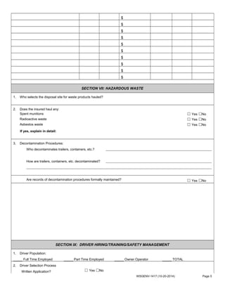 $
$
$
$
$
$
$
$
$
$
SECTION VII: HAZARDOUS WASTE
1. Who selects the disposal site for waste products hauled?
2. Does the insured haul any:
Spent munitions ☐ Yes ☐No
Radioactive waste ☐ Yes ☐No
Asbestos waste ☐ Yes ☐No
If yes, explain in detail:
3. Decontamination Procedures:
Who decontaminates trailers, containers, etc.?
How are trailers, containers, etc. decontaminated?
Are records of decontamination procedures formally maintained? ☐ Yes ☐No
SECTION IX: DRIVER HIRING/TRAINING/SAFETY MANAGEMENT
1. Driver Population:
_____ Full Time Employed _____ Part Time Employed _____ Owner Operator _____ TOTAL
2. Driver Selection Process
Written Application? ☐ Yes ☐No
WSGENV-1417 (10-20-2014) Page 5
 