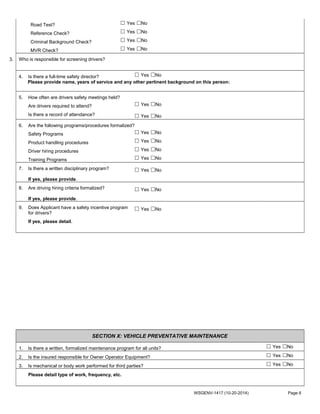 Road Test? ☐ Yes ☐No
Reference Check? ☐ Yes ☐No
Criminal Background Check? ☐ Yes ☐No
MVR Check? ☐ Yes ☐No
3. Who is responsible for screening drivers?
4. Is there a full-time safety director? ☐ Yes ☐No
Please provide name, years of service and any other pertinent background on this person:
5. How often are drivers safety meetings held?
Are drivers required to attend? ☐ Yes ☐No
Is there a record of attendance? ☐ Yes ☐No
6. Are the following programs/procedures formalized?
Safety Programs ☐ Yes ☐No
Product handling procedures ☐ Yes ☐No
Driver hiring procedures ☐ Yes ☐No
Training Programs ☐ Yes ☐No
7. Is there a written disciplinary program? ☐ Yes ☐No
If yes, please provide.
8. Are driving hiring criteria formalized? ☐ Yes ☐No
If yes, please provide.
9. Does Applicant have a safety incentive program
for drivers?
☐ Yes ☐No
If yes, please detail.
SECTION X: VEHICLE PREVENTATIVE MAINTENANCE
1. Is there a written, formalized maintenance program for all units? ☐ Yes ☐No
2. Is the insured responsible for Owner Operator Equipment? ☐ Yes ☐No
3. Is mechanical or body work performed for third parties? ☐ Yes ☐No
Please detail type of work, frequency, etc.
WSGENV-1417 (10-20-2014) Page 6
 