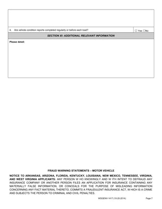 4. Are vehicle condition reports completed regularly or before each load? ☐ Yes ☐No
SECTION XI: ADDITIONAL RELEVANT INFORMATION
Please detail:
FRAUD WARNING STATEMENTS – MOTOR VEHICLE
NOTICE TO ARKANSAS, ARIZONA, FLORIDA, KENTUCKY, LOUISIANA, NEW MEXICO, TENNESSEE, VIRGINIA,
AND WEST VIRGINIA APPLICANTS: ANY PERSON W HO KNOWINGLY AND W ITH INTENT TO DEFRAUD ANY
INSURANCE COMPANY OR ANOTHER PERSON FILES AN APPLICATION FOR INSURANCE CONTAINING ANY
MATERIALLY FALSE INFORMATION, OR CONCEALS FOR THE PURPOSE OF MISLEADING INFORMATION
CONCERNING ANY FACT MATERIAL THERETO, COMMITS A FRAUDULENT INSURANCE ACT, W HICH IS A CRIME
AND SUBJECTS THE PERSON TO CRIMINAL AND CIVIL PENALTIES.
WSGENV-1417 (10-20-2014) Page 7
 
