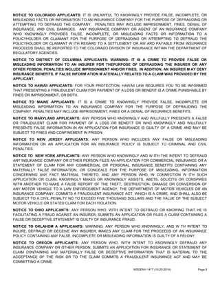 NOTICE TO COLORADO APPLICANTS: IT IS UNLAWFUL TO KNOWINGLY PROVIDE FALSE, INCOMPLETE, OR
MISLEADING FACTS OR INFORMATION TO AN INSURANCE COMPANY FOR THE PURPOSE OF DEFRAUDING OR
ATTEMPTING TO DEFRAUD THE COMPANY. PENALTIES MAY INCLUDE IMPRISONMENT, FINES, DENIAL OF
INSURANCE, AND CIVIL DAMAGES. ANY INSURANCE COMPANY OR AGENT OF AN INSURANCE COMPANY
WHO KNOWINGLY PROVIDES FALSE, INCOMPLETE, OR MISLEADING FACTS OR INFORMATION TO A
POLICYHOLDER OR CLAIMANT FOR THE PURPOSE OF DEFRAUDING OR ATTEMPTING TO DEFRAUD THE
POLICYHOLDER OR CLAIMANT W ITH REGARD TO A SETTLEMENT OR AW ARD PAYABLE FROM INSURANCE
PROCEEDS SHALL BE REPORTED TO THE COLORADO DIVISION OF INSURANCE WITHIN THE DEPARTMENT OF
REGULATORY AGENCIES.
NOTICE TO DISTRICT OF COLUMBIA APPLICANTS: WARNING: IT IS A CRIME TO PROVIDE FALSE OR
MISLEADING INFORMATION TO AN INSURER FOR THEPURPOSE OF DEFRAUDING THE INSURER OR ANY
OTHER PERSON. PENALTIES INCLUDE IMPRISONMENT AND/OR FINES. IN ADDITION, AN INSURER M AY DENY
INSURANCE BENEFITS, IF FALSE INFORM ATION M ATERIALLY RELATED TO A CLAIM WAS PROVIDED BY THE
APPLICANT.
NOTICE TO HAWAII APPLICANTS: FOR YOUR PROTECTION, HAWAII LAW REQUIRES YOU TO BE INFORMED
THAT PRESENTING A FRAUDULENT CLAIM FOR PAYMENT OF A LOSS OR BENEFIT IS A CRIME PUNISHABLE BY
FINES OR IMPRISONMENT, OR BOTH.
NOTICE TO MAINE APPLICANTS: IT IS A CRIME TO KNOWINGLY PROVIDE FALSE, INCOMPLETE OR
MISLEADING INFORMATION TO AN INSURANCE COMPANY FOR THE PURPOSE OF DEFRAUDING THE
COMPANY. PENALTIES MAY INCLUDE IMPRISONMENT, FINES OR A DENIAL OF INSURANCE BENEFITS.
NOTICE TO MARYLAND APPLICANTS: ANY PERSON WHO KNOWINGLY AND WILLFULLY PRESENTS A FALSE
OR FRAUDULENT CLAIM FOR PAYMENT OF A LOSS OR BENEFIT OR WHO KNOWINGLY AND WILLFULLY
PRESENTS FALSE INFORMATION IN AN APPLICATION FOR INSURANCE IS GUILTY OF A CRIME AND MAY BE
SUBJECT TO FINES AND CONFINEMENT IN PRISON.
NOTICE TO NEW JERSEY APPLICANTS: ANY PERSON WHO INCLUDES ANY FALSE OR MISLEADING
INFORMATION ON AN APPLICATION FOR AN INSURANCE POLICY IS SUBJECT TO CRIMINAL AND CIVIL
PENALTIES.
NOTICE TO NEW YORK APPLICANTS: ANY PERSON WHO KNOWINGLY AND W ITH THE INTENT TO DEFRAUD
ANY INSURANCE COMPANY OR OTHER PERSON FILES AN APPLICATION FOR COMMERCIAL INSURANCE OR A
STATEMENT OF CLAIM FOR ANY COMMERCIAL OR PERSONAL INSURANCE BENEFITS CONTAINING ANY
MATERIALLY FALSE INFORMATION, OR CONCEALS FOR THE PURPOSE OF MISLEADING, INFORMATION
CONCERNING ANY FACT MATERIAL THERETO, AND ANY PERSON WHO, IN CONNECTION W ITH SUCH
APPLICATION OR CLAIM, KNOWINGLY MAKES OR KNOWINGLY ASSISTS, ABETS, SOLICITS OR CONSPIRES
WITH ANOTHER TO MAKE A FALSE REPORT OF THE THEFT, DESTRUCTION, DAMAGE OR CONVERSION OF
ANY MOTOR VEHICLE TO A LAW ENFORCEMENT AGENCY, THE DEPARTMENT OF MOTOR VEHICLES OR AN
INSURANCE COMPANY, COMMITS A FRAUDULENT INSURANCE ACT, WHICH IS A CRIME, AND SHALL ALSO BE
SUBJECT TO A CIVIL PENALTY NO TO EXCEED FIVE THOUSAND DOLLARS AND THE VALUE OF THE SUBJECT
MOTOR VEHICLE OR STATED CLAIM FOR EACH VIOLATION.
NOTICE TO OHIO APPLICANTS: ANY PERSON WHO, WITH INTENT TO DEFRAUD OR KNOWING THAT HE IS
FACILITATING A FRAUD AGAINST AN INSURER, SUBMITS AN APPLICATION OR FILES A CLAIM CONTAINING A
FALSE OR DECEPTIVE STATEMENT IS GUILTY OF INSURANCE FRAUD.
NOTICE TO OKLAHOM A APPLICANTS: WARNING: ANY PERSON WHO KNOWINGLY, AND W TH INTENT TO
INJURE, DEFRAUD OR DECEIVE ANY INSURER, MAKES ANY CLAIM FOR THE PROCEEDS OF AN INSURANCE
POLICY CONTAINING ANY FALSE, INCOMPLETE OR MISLEADING INFORMATION IS GUILTY OF A FELONY.
NOTICE TO OREGON APPLICANTS: ANY PERSON WHO, WITH INTENT TO KNOWINGLY DEFRAUD ANY
INSURANCE COMPANY OR OTHER PERSON, SUBMITS AN APPLICATION FOR INSURANCE OR STATEMENT OF
CLAIM CONTAINING ANY MATERIALLY FALSE OR DECEPTIVE INFORMATION THAT IS MATERIAL TO THE
ACCEPTANCE OF THE RISK OR TO THE CLAIM COMMITS A FRAUDULENT INSURANCE ACT AND MAY BE
COMMITTING A CRIME.
WSGENV-1417 (10-20-2014) Page 8
 