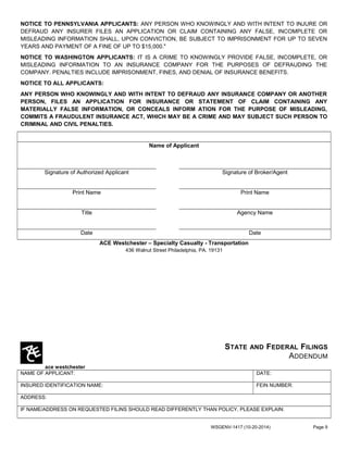 NOTICE TO PENNSYLVANIA APPLICANTS: ANY PERSON WHO KNOWINGLY AND WITH INTENT TO INJURE OR
DEFRAUD ANY INSURER FILES AN APPLICATION OR CLAIM CONTAINING ANY FALSE, INCOMPLETE OR
MISLEADING INFORMATION SHALL, UPON CONVICTION, BE SUBJECT TO IMPRISONMENT FOR UP TO SEVEN
YEARS AND PAYMENT OF A FINE OF UP TO $15,000."
NOTICE TO WASHINGTON APPLICANTS: IT IS A CRIME TO KNOWINGLY PROVIDE FALSE, INCOMPLETE, OR
MISLEADING INFORMATION TO AN INSURANCE COMPANY FOR THE PURPOSES OF DEFRAUDING THE
COMPANY. PENALTIES INCLUDE IMPRISONMENT, FINES, AND DENIAL OF INSURANCE BENEFITS.
NOTICE TO ALL APPLICANTS:
ANY PERSON WHO KNOWINGLY AND WITH INTENT TO DEFRAUD ANY INSURANCE COMPANY OR ANOTHER
PERSON, FILES AN APPLICATION FOR INSURANCE OR STATEMENT OF CLAIM CONTAINING ANY
MATERIALLY FALSE INFORMATION, OR CONCEALS INFORM ATION FOR THE PURPOSE OF MISLEADING,
COMMITS A FRAUDULENT INSURANCE ACT, WHICH MAY BE A CRIME AND MAY SUBJECT SUCH PERSON TO
CRIMINAL AND CIVIL PENALTIES.
Name of Applicant
Signature of Authorized Applicant Signature of Broker/Agent
Print Name Print Name
Title Agency Name
Date Date
ACE Westchester – Specialty Casualty - Transportation
436 Walnut Street Philadelphia, PA. 19131
ace westchester
STATE AND FEDERAL FILINGS
ADDENDUM
NAME OF APPLICANT: DATE:
INSURED IDENTIFICATION NAME: FEIN NUMBER:
ADDRESS:
IF NAME/ADDRESS ON REQUESTED FILINS SHOULD READ DIFFERENTLY THAN POLICY, PLEASE EXPLAIN:
WSGENV-1417 (10-20-2014) Page 9
 