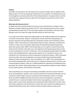  
24 
Analysis  
Since ION’s announcement, the trail network has increased in length, with the addition of the 
Waterloo Spur Line Trail running along 2.5 kilometres of a rail spurline. The Waterloo Spur Line 
Trail strengthens connectivity within the CTC by linking Kitchener’s Innovation District, and the 
site of the future regional transit hub, with the Trans Canada Trail and the Iron Horse Trail in 
Uptown Waterloo.  
 
What does the literature tell us? 
A reliable and interconnected network of multi‐use trails could influence a change in travel 
behaviour amongst residents living within the CTC. Trails and pathways that connect to parks 
and destinations outside the CTC can encourage residents to lead healthier and more active 
lifestyles, and in turn lower the usage of private vehicles for short‐term trips.  
 
In an urban environment, large tracts of greenspace are not readily available and are expensive 
to maintain and purchase. However, smaller green corridors with trails and pathways can 
become convenient and accessible places for recreational activities and connecting to nature 
(Gobster, 1995). The prevalence of underutilized railway corridors, waterways, and hydro line 
corridors in urban areas are excellent opportunities for beautifying and greening potential 
public open spaces (Little, 1990). Trails and pathways can act as green corridors that provide 
shade and microclimate in the urban area, and supplement existing greenspaces that connect 
to various destinations in the CTC. Furthermore, trails and pathways provide habitat for wildlife, 
reduce urban flooding potential, improve water quality, act as a recreation resource, and 
contribute to the improvement of local transportation infrastructure (Searns, 1995). Greenways 
and trail corridors with natural vegetation can preserve biodiversity by fostering healthy 
habitats for forest‐breeding birds in urban areas (Mason et al., 2007). Trails and pathways can 
be naturally landscaped with small shrubs and tree canopies to provide areas for sanctuary and 
enhanced esthetic qualities. Taylor et al. (1995) identified the importance of establishing urban 
greenways that connect nodes of greenspaces via trail and pathway networks to allow residents 
to access parks, gardens, and amenities conveniently.  
 
Trails and pathways are a key part of promoting sustainability and lower‐emission intensive 
forms of transportation. However, they not only provide direct environmental benefits, but can 
contribute to public health, and serve recreational and transportation needs. For example, 
Krizek and Johnson (2006) found that the presence of trails and pathways in proximity to 
commercial uses is conducive to higher levels of active transportation, as residents are more 
likely to walk or cycle to their destination when living within 200 to 400 metres of a trail. Cities 
that enhance pedestrian trail infrastructure to allow safe, direct routes from residential to non‐
residential destinations have seen increases in levels of outdoor physical activity at the 
 