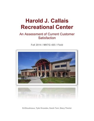 Harold J. Callais
Recreational Center
An Assessment of Current Customer
Satisfaction
Fall 2014 / MKTG 485 / Field
Ed Boudreaux, Tyler Knowles, Sarah Tani, Stacy Theriot
 