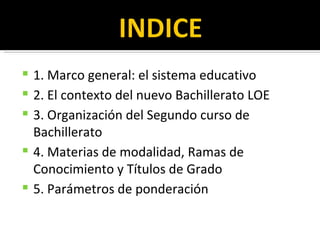 1. Marco general: el sistema educativo 2. El contexto del nuevo Bachillerato LOE 3. Organización del Segundo curso de Bachillerato 4. Materias de modalidad, Ramas de Conocimiento y Títulos de Grado 5. Parámetros de ponderación 