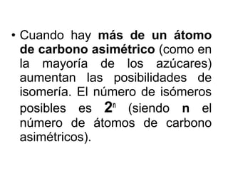 • Cuando hay más de un átomo
  de carbono asimétrico (como en
  la mayoría de los azúcares)
  aumentan las posibilidades de
  isomería. El número de isómeros
  posibles es 2n (siendo n el
  número de átomos de carbono
  asimétricos).
 