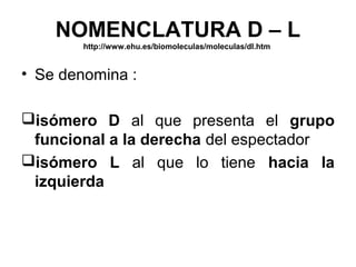 NOMENCLATURA D – L
        http://www.ehu.es/biomoleculas/moleculas/dl.htm


• Se denomina :

isómero D al que presenta el grupo
 funcional a la derecha del espectador
isómero L al que lo tiene hacia la
 izquierda
 