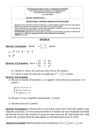 OPCIÓN A:
Ejercicio 1 (2 puntos) Siendo 






k
k
A
0
1
, calcula
a) IAAkA t
 12
b)
n
A
Ejercicio 2 (1,5 puntos) Sea 𝐴 = (
𝑎 −2 0
0 −2 0
0 1 𝑎
)
a) Calcula los valores de a para que exista inversa (0,5 puntos)
b) Calcula el valor de a para que se cumpla que 𝐴−1
=
1
4
𝐴 (1 punto)
Ejercicio 3 (3,5 puntos)
a) Discute en función del parámetro a, el siguiente sistema lineal de ecuaciones. (1,5
puntos)
{
x + y + z = a − 1
2x + y + az = a
x + ay + z = 1
b) Resuelve el caso compatible indeterminado. (1 punto)
c) Resuelve para a=0. (1 punto)
Ejercicio 4 (2 puntos) Un florista hace un ramo que cuesta 122 €. Para ello emplea rosas,
tulipanes y azucenas. El ramo consta de 24 flores. El número de rosas empleado es el doble
del total de las otras dos especies. El precio de cada rosa es de 6€, cada tulipán 4€ y cada
azucena 3€. ¿Cuántas flores de cada especie se necesitarán para hacer el ramo?
Ejercicio 5 (1 punto) Halla el área del recinto limitado por 𝑓( 𝑥) =
1
𝑥
, 𝑔( 𝑥) =
1
𝑥2
y x=e
 