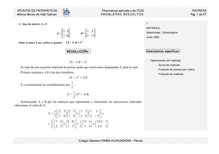 APUNTES DE MATEMÁTICAS
Alfonso Benito de Valle Galindo
Matemáticas aplicadas a las CCSS
PROB LEM AS RESU E LTOS
MATRICES
Pág. 1 de 57
Colegio Salesiano MARÍA AUXILIADORA - Mérida
1.
MATRICES
Selectividad - Extremadura
Junio 1996
:RESOLUCIÓN::
2X – A·B = A2
Se trata de una ecuación matricial de primer grado que resolvemos despejando X, para lo cual:
Primero sumamos A·B a los dos miembros:
2X = A2
+ A·B
Y a continuación los multiplicamos por
2
1
:
X =
2
1
(A2
+ A·B)
Sustituyendo A y B por las matrices que representan y efectuando las operaciones indicadas
obtenemos el valor de X:






=





=











+





=
=











−





+











=
323
3215
63
615
2
1
31
08
32
67
2
1
22
31
·
01
32
01
32
·
01
32
2
1
X
Conocimientos específicos:
- Operaciones con matrices:
· Suma de matrices.
· Producto de número por matriz.
· Producto de matrices.
 