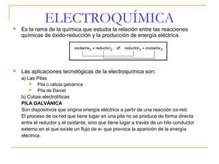 ELECTROQUÍMICA
   Es la rama de la química que estudia la relación entre las reacciones
    químicas de óxido-reducción y la producción de energía eléctrica.




   Las aplicaciones tecnológicas de la electroquímica son:
    a) Las Pilas
          Pila o célula galvánica
          Pila de Daniel
    b) Cubas electrolíticas
    PILA GALVÁNICA
    Son dispositivos que origina energía eléctrica a partir de una reacción ox-red.
    El proceso de ox-red que tiene lugar en una pila no se produce de forma directa
    entre el reductor y el oxidante, sino que tiene lugar a través de un hilo conductor
    externo en el que existe un flujo de e- que provoca la aparición de la energía
    eléctrica.
 