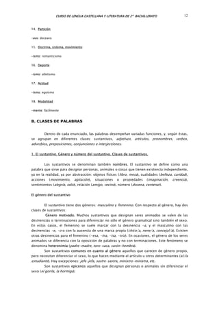 CURSO DE LENGUA CASTELLANA Y LITERATURA DE 2º BACHILLERATO 12
14. Partición
-avo: doceavo
15. Doctrina, sistema, movimiento:
-ismo: romanticismo
16. Deporte
-ismo: atletismo
17. Actitud
-ismo: egoísmo
18. Modalidad
-mente: fácilmente
B. CLASES DE PALABRAS
Dentro de cada enunciado, las palabras desempeñan variadas funciones, y, según éstas,
se agrupan en diferentes clases: sustantivos, adjetivos, artículos, pronombres, verbos,
adverbios, preposiciones, conjunciones e interjecciones.
1. El sustantivo. Género y número del sustantivo. Clases de sustantivos.
Los sustantivos se denominan también nombres. El sustantivo se define como una
palabra que sirve para designar personas, animales o cosas que tienen existencia independiente,
ya en la realidad, ya por abstracción: objetos físicos (libro, mesa), cualidades (belleza, caridad),
acciones (movimiento, agitación), situaciones o propiedades (imaginación, creencia),
sentimientos (alegría, odio), relación (amigo, vecino), número (docena, centenar).
El género del sustantivo
El sustantivo tiene dos géneros: masculino y femenino. Con respecto al género, hay dos
clases de sustantivos:
Género motivado. Muchos sustantivos que designan seres animados se valen de las
desinencias o terminaciones para diferenciar no sólo el género gramatical sino también el sexo.
En estos casos, el femenino se suele marcar con la desinencia -a, y el masculino con las
desinencias -e, -o o con la ausencia de una marca propia (chico/a, nene/a, concejal/a). Existen
otras desinencias para el femenino (-esa, -ina, -isa, -triz). En ocasiones, el género de los seres
animados se diferencia con la oposición de palabras y no con terminaciones. Este fenómeno se
denomina heteronimia (padre-madre, toro-vaca, varón-hembra).
Son sustantivos comunes en cuanto al género aquellos que carecen de género propio,
pero necesitan diferenciar el sexo, lo que hacen mediante el artículo u otros determinantes (el/la
estudiante). Hay excepciones: jefe-jefa, sastre-sastra, ministro-ministra, etc.
Son sustantivos epicenos aquellos que designan personas o animales sin diferenciar el
sexo (el gorila, la hormiga).
 