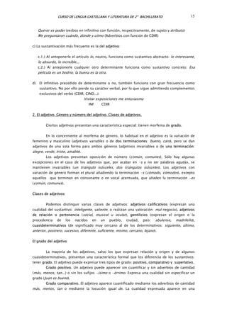 CURSO DE LENGUA CASTELLANA Y LITERATURA DE 2º BACHILLERATO 15
Querer es poder (verbos en infinitivo con función, respectivamente, de sujeto y atributo)
Me preguntaron cuándo, dónde y cómo (Adverbios con función de CDIR)
c) La sustantivación más frecuente es la del adjetivo:
c.1.) Al anteponerle el artículo lo, neutro, funciona como sustantivo abstracto: lo interesante,
lo absurdo, lo increíble...
s
c.2.) Al anteponerle cualquier otro determinante funciona como sustantivo concreto: Esa
película e un bodrio; la buena es la otra.
d) El infinitivo precedido de determinante o no, también funciona con gran frecuencia como
sustantivo. No por ello pierde su carácter verbal, por lo que sigue admitiendo complementos
exclusivos del verbo (CDIR, CIND...):
Visitar exposiciones me entusiasma
INF CDIR
2. El adjetivo. Género y número del adjetivo. Clases de adjetivos.
Ciertos adjetivos presentan una característica especial: tienen morfema de grado.
En lo concerniente al morfema de género, lo habitual en el adjetivo es la variación de
femenino y masculino (adjetivos variables o de dos terminaciones: bueno, caro), pero se dan
adjetivos de una sola forma para ambos géneros (adjetivos invariables o de una terminación:
alegre, verde, triste, amable).
Los adjetivos presentan oposición de número (común, comunes). Sólo hay algunas
excepciones en el caso de los adjetivos que, por acabar en -s y no ser palabras agudas, se
mantienen invariables (un triángulo isósceles, dos triángulos isósceles). Los adjetivos con
variación de género forman el plural añadiendo la terminación -s (cómodo, cómodos), excepto
aquellos que terminan en consonante o en vocal acentuada, que añaden la terminación -es
(común, comunes).
Clases de adjetivos
Podemos distinguir varias clases de adjetivos: adjetivos calificativos (expresan una
cualidad del sustantivo: inteligente, valiente; o realizan una valoración: mal negocio), adjetivos
de relación o pertenencia (social, musical u ocular), gentilicios (expresan el origen o la
procedencia de los nacidos en un pueblo, ciudad, país: abulense, madrileño),
cuasideterminativos (de significado muy cercano al de los determinativos: siguiente, último,
anterior, postrero, sucesivo, diferente, suficiente, mismo, cercano, lejano).
El grado del adjetivo
La mayoría de los adjetivos, salvo los que expresan relación y origen y de algunos
cuasideterminativos, presentan una característica formal que los diferencia de los sustantivos:
tener grado. El adjetivo puede expresar tres tipos de grado: positivo, comparativo y superlativo.
Grado positivo. Un adjetivo puede aparecer sin cuantificar y sin adverbios de cantidad
(más, menos, tan...) o sin los sufijos -ísimo o -érrimo. Expresa una cualidad sin especificar un
grado (Juan es bueno).
Grado comparativo. El adjetivo aparece cuantificado mediante los adverbios de cantidad
más, menos, tan o mediante la locución igual de. La cualidad expresada aparece en una
 