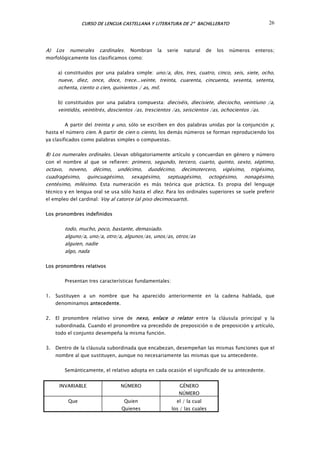 CURSO DE LENGUA CASTELLANA Y LITERATURA DE 2º BACHILLERATO 26
A) Los numerales cardinales. Nombran la serie natural de los números enteros;
morfológicamente los clasificamos como:
a) constituidos por una palabra simple: uno/a, dos, tres, cuatro, cinco, seis, siete, ocho,
nueve, diez, once, doce, trece...veinte, treinta, cuarenta, cincuenta, sesenta, setenta,
ochenta, ciento o cien, quinientos / as, mil.
b) constituidos por una palabra compuesta: dieciséis, die isiete, dieciocho, veintiuno /a,
veintidós, veintitrés, doscientos /as, tre cientos /as, seiscientos /as, ochocientos /as.
c
s
r r
s
A partir del treinta y uno, sólo se escriben en dos palabras unidas por la conjunción y,
hasta el número cien. A partir de cien o ciento, los demás números se forman reproduciendo los
ya clasificados como palabras simples o compuestas.
B) Los numerales ordinales. Llevan obligatoriamente artículo y concuerdan en género y número
con el nombre al que se refieren: prime o, segundo, terce o, cuarto, quinto, sexto, séptimo,
octavo, noveno, décimo, undécimo, duodécimo, decimotercero, vigésimo, trigésimo,
cuadragésimo, quincuagésimo, sexagésimo, septuagésimo, octogésimo, nonagésimo,
centé imo, milésimo. Esta numeración es más teórica que práctica. Es propia del lenguaje
técnico y en lengua oral se usa sólo hasta el diez. Para los ordinales superiores se suele preferir
el empleo del cardinal: Voy al catorce (al piso decimocuarto).
Los pronombres indefinidos
todo, mucho, poco, bastante, demasiado.
alguno/a, uno/a, otro/a, algunos/as, unos/as, otros/as
alguien, nadie
algo, nada
Los pronombres relativos
Presentan tres características fundamentales:
1. Sustituyen a un nombre que ha aparecido anteriormente en la cadena hablada, que
denominamos antecedente.
2. El pronombre relativo sirve de nexo, enlace o relator entre la cláusula principal y la
subordinada. Cuando el pronombre va precedido de preposición o de preposición y artículo,
todo el conjunto desempeña la misma función.
3. Dentro de la cláusula subordinada que encabezan, desempeñan las mismas funciones que el
nombre al que sustituyen, aunque no necesariamente las mismas que su antecedente.
Semánticamente, el relativo adopta en cada ocasión el significado de su antecedente.
INVARIABLE NÚMERO GÉNERO
NÚMERO
Que Quien
Quienes
el / la cual
los / las cuales
 